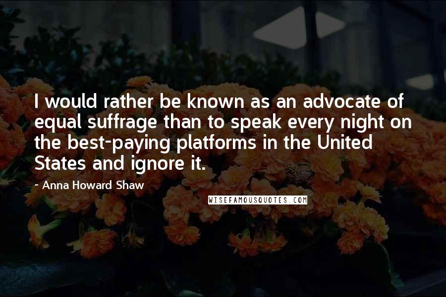 Anna Howard Shaw Quotes: I would rather be known as an advocate of equal suffrage than to speak every night on the best-paying platforms in the United States and ignore it.