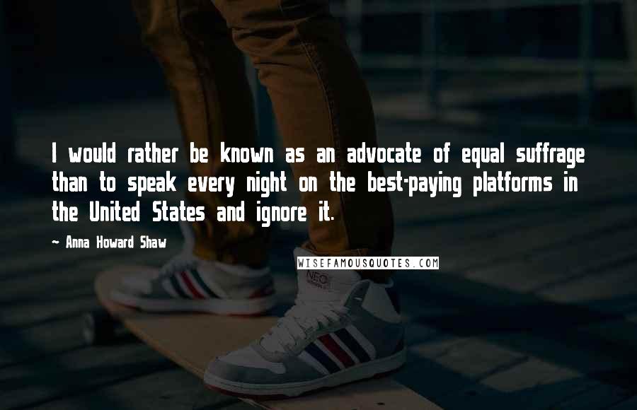 Anna Howard Shaw Quotes: I would rather be known as an advocate of equal suffrage than to speak every night on the best-paying platforms in the United States and ignore it.