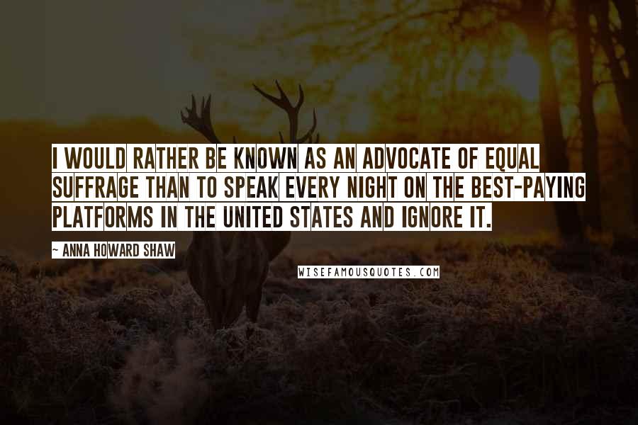 Anna Howard Shaw Quotes: I would rather be known as an advocate of equal suffrage than to speak every night on the best-paying platforms in the United States and ignore it.