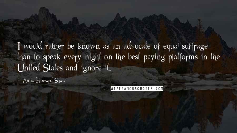 Anna Howard Shaw Quotes: I would rather be known as an advocate of equal suffrage than to speak every night on the best-paying platforms in the United States and ignore it.