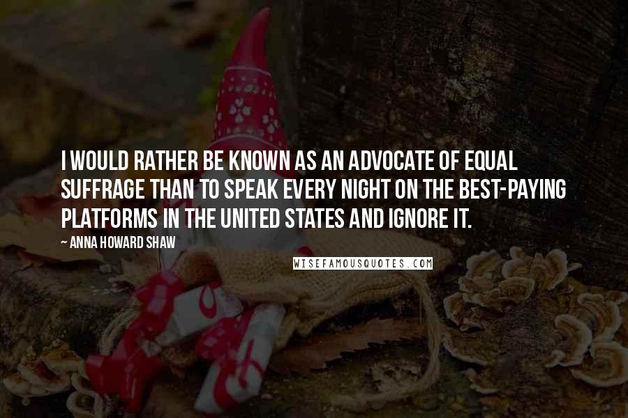 Anna Howard Shaw Quotes: I would rather be known as an advocate of equal suffrage than to speak every night on the best-paying platforms in the United States and ignore it.