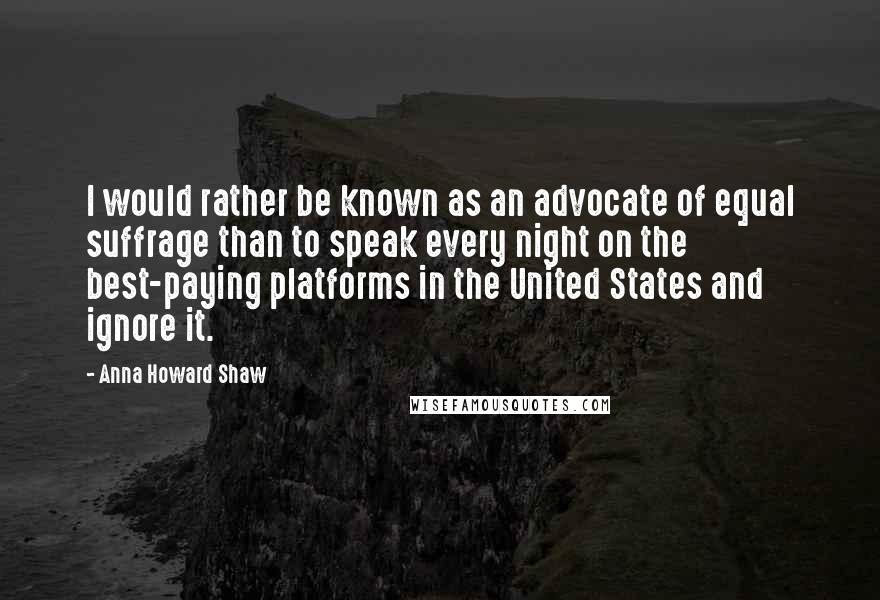 Anna Howard Shaw Quotes: I would rather be known as an advocate of equal suffrage than to speak every night on the best-paying platforms in the United States and ignore it.