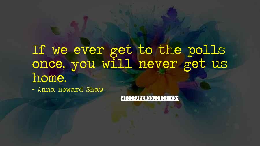 Anna Howard Shaw Quotes: If we ever get to the polls once, you will never get us home.