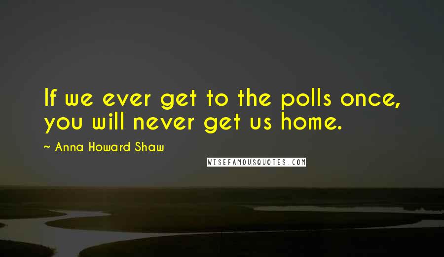 Anna Howard Shaw Quotes: If we ever get to the polls once, you will never get us home.