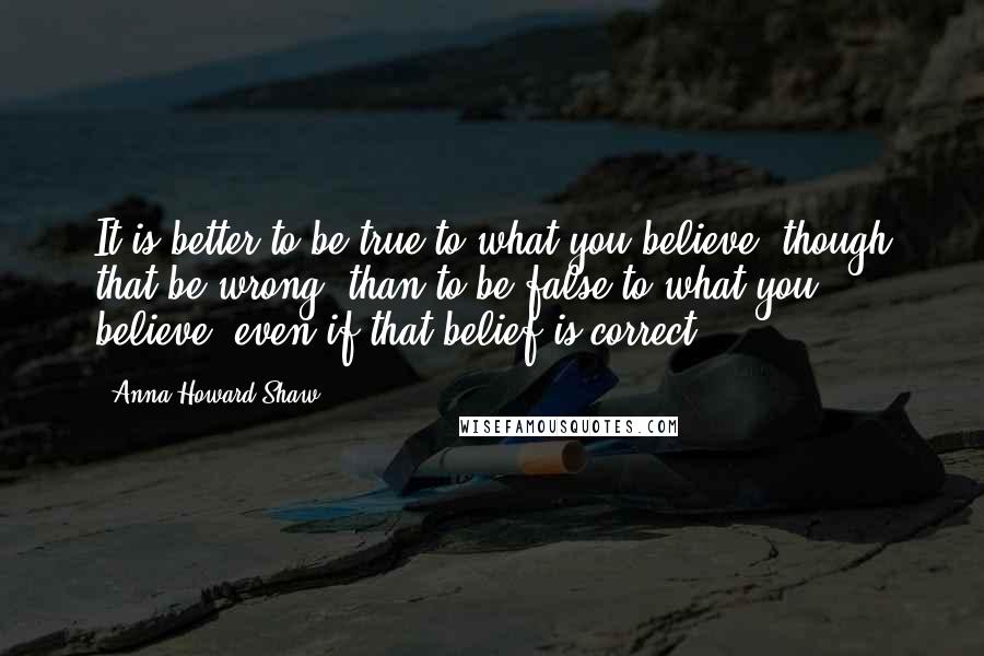 Anna Howard Shaw Quotes: It is better to be true to what you believe, though that be wrong, than to be false to what you believe, even if that belief is correct.