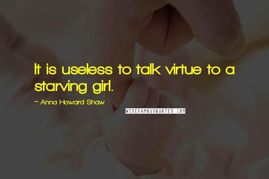 Anna Howard Shaw Quotes: It is useless to talk virtue to a starving girl.