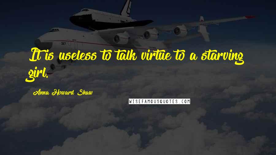 Anna Howard Shaw Quotes: It is useless to talk virtue to a starving girl.