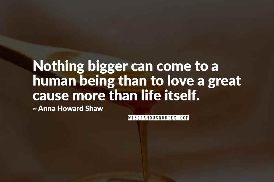 Anna Howard Shaw Quotes: Nothing bigger can come to a human being than to love a great cause more than life itself.