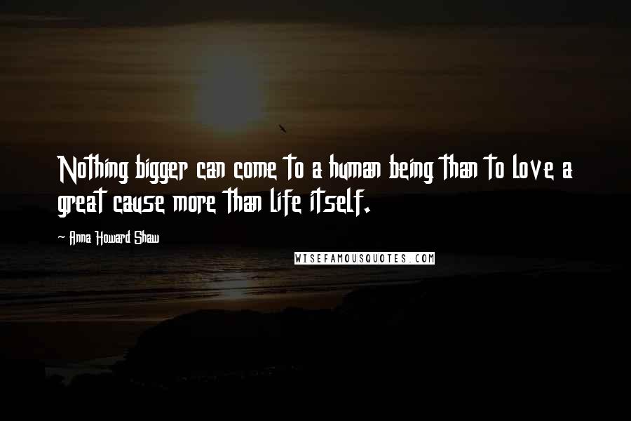 Anna Howard Shaw Quotes: Nothing bigger can come to a human being than to love a great cause more than life itself.