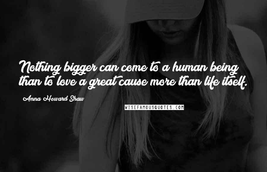 Anna Howard Shaw Quotes: Nothing bigger can come to a human being than to love a great cause more than life itself.