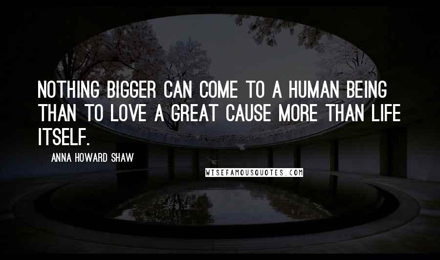 Anna Howard Shaw Quotes: Nothing bigger can come to a human being than to love a great cause more than life itself.