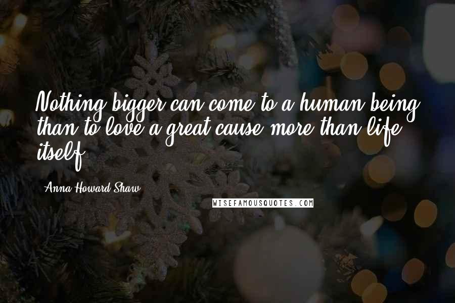 Anna Howard Shaw Quotes: Nothing bigger can come to a human being than to love a great cause more than life itself.