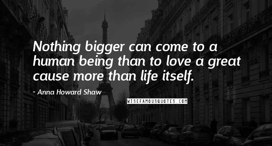 Anna Howard Shaw Quotes: Nothing bigger can come to a human being than to love a great cause more than life itself.