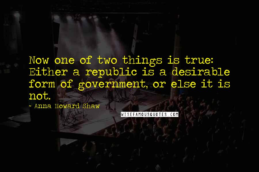 Anna Howard Shaw Quotes: Now one of two things is true: Either a republic is a desirable form of government, or else it is not.