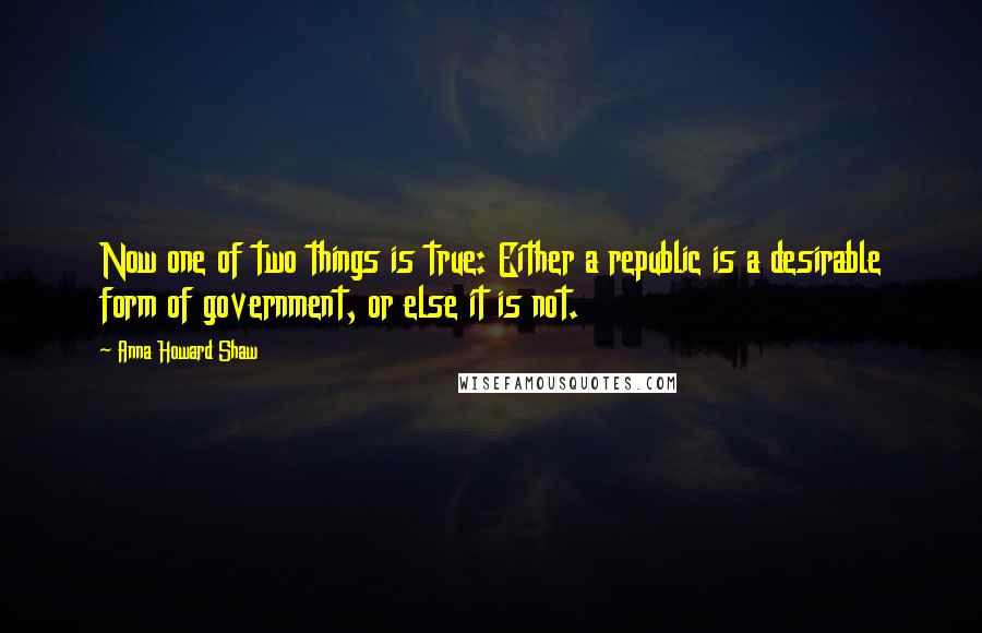 Anna Howard Shaw Quotes: Now one of two things is true: Either a republic is a desirable form of government, or else it is not.