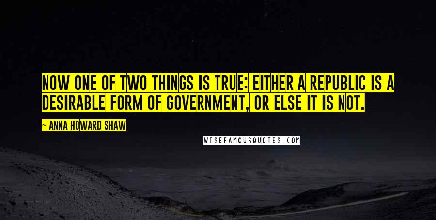 Anna Howard Shaw Quotes: Now one of two things is true: Either a republic is a desirable form of government, or else it is not.