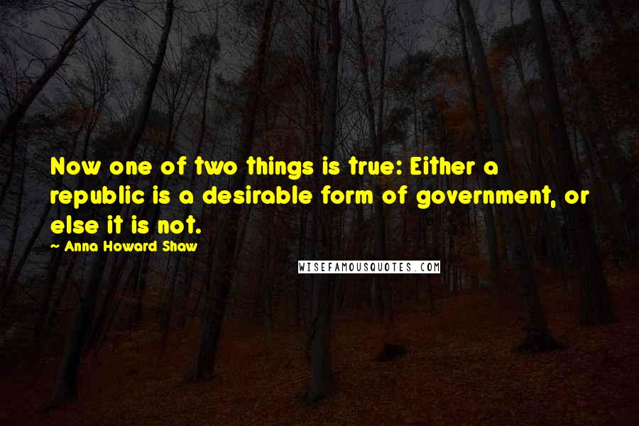 Anna Howard Shaw Quotes: Now one of two things is true: Either a republic is a desirable form of government, or else it is not.