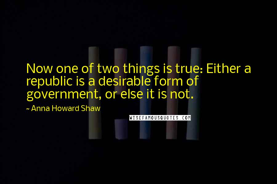 Anna Howard Shaw Quotes: Now one of two things is true: Either a republic is a desirable form of government, or else it is not.