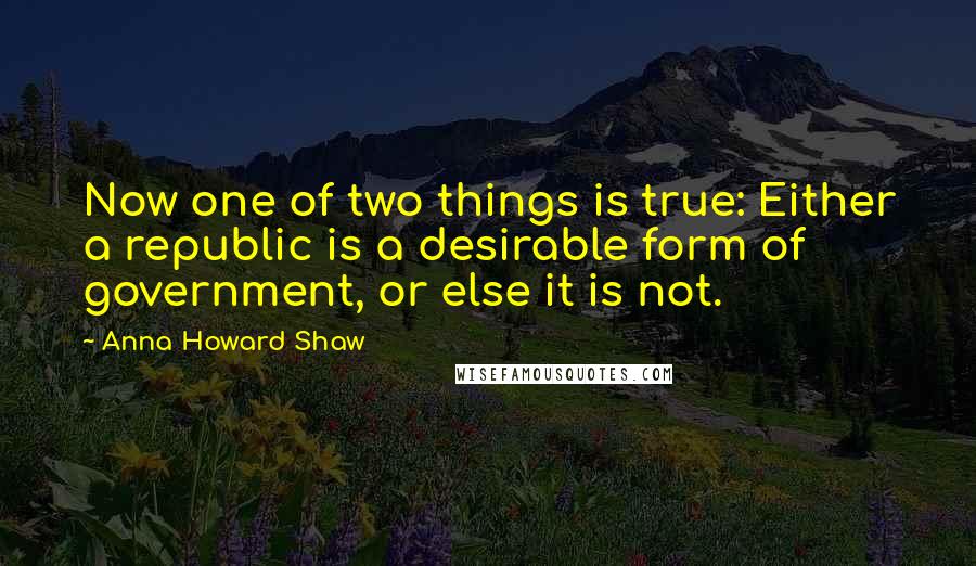 Anna Howard Shaw Quotes: Now one of two things is true: Either a republic is a desirable form of government, or else it is not.