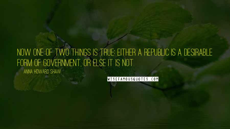 Anna Howard Shaw Quotes: Now one of two things is true: Either a republic is a desirable form of government, or else it is not.