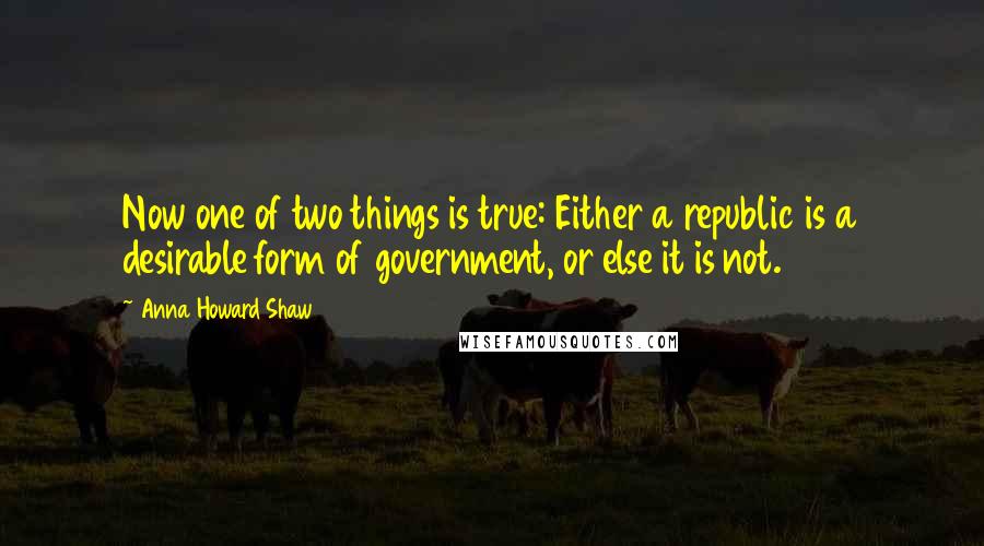 Anna Howard Shaw Quotes: Now one of two things is true: Either a republic is a desirable form of government, or else it is not.