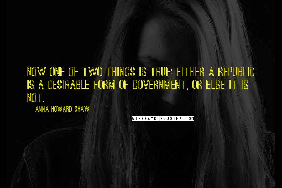Anna Howard Shaw Quotes: Now one of two things is true: Either a republic is a desirable form of government, or else it is not.