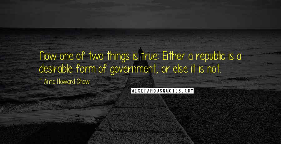 Anna Howard Shaw Quotes: Now one of two things is true: Either a republic is a desirable form of government, or else it is not.