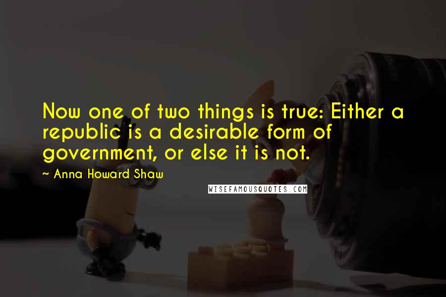 Anna Howard Shaw Quotes: Now one of two things is true: Either a republic is a desirable form of government, or else it is not.