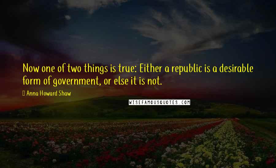 Anna Howard Shaw Quotes: Now one of two things is true: Either a republic is a desirable form of government, or else it is not.