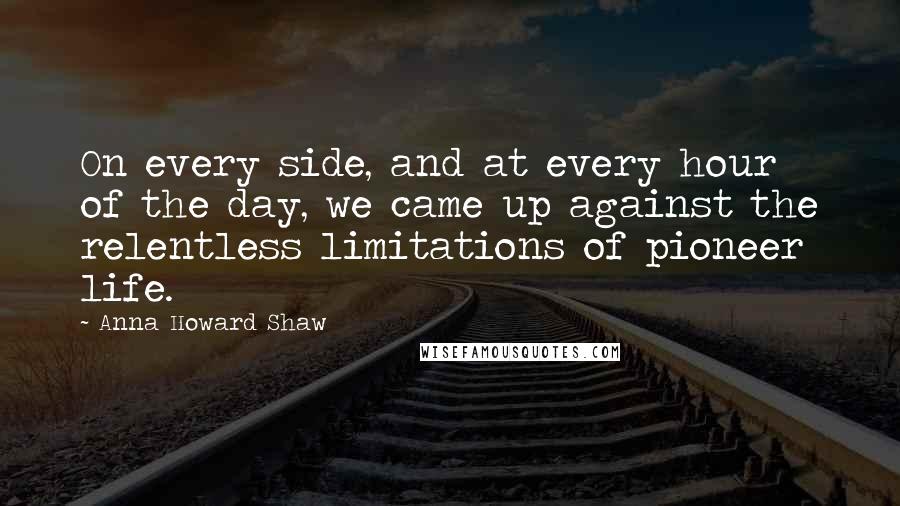 Anna Howard Shaw Quotes: On every side, and at every hour of the day, we came up against the relentless limitations of pioneer life.