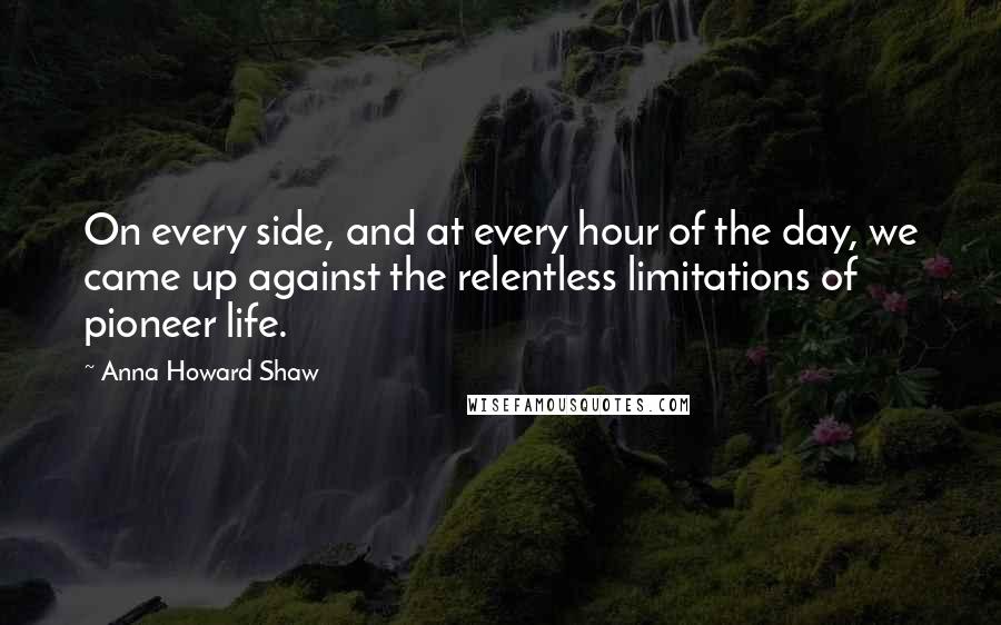 Anna Howard Shaw Quotes: On every side, and at every hour of the day, we came up against the relentless limitations of pioneer life.