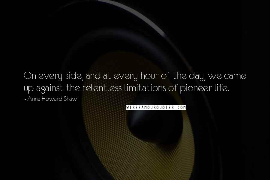 Anna Howard Shaw Quotes: On every side, and at every hour of the day, we came up against the relentless limitations of pioneer life.