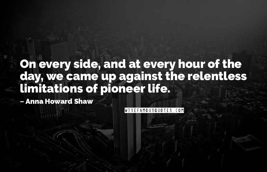 Anna Howard Shaw Quotes: On every side, and at every hour of the day, we came up against the relentless limitations of pioneer life.