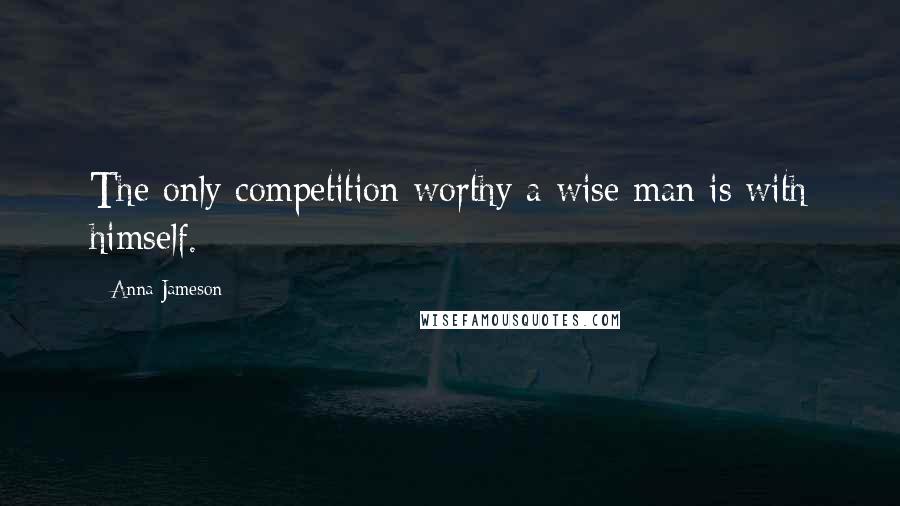 Anna Jameson Quotes: The only competition worthy a wise man is with himself.