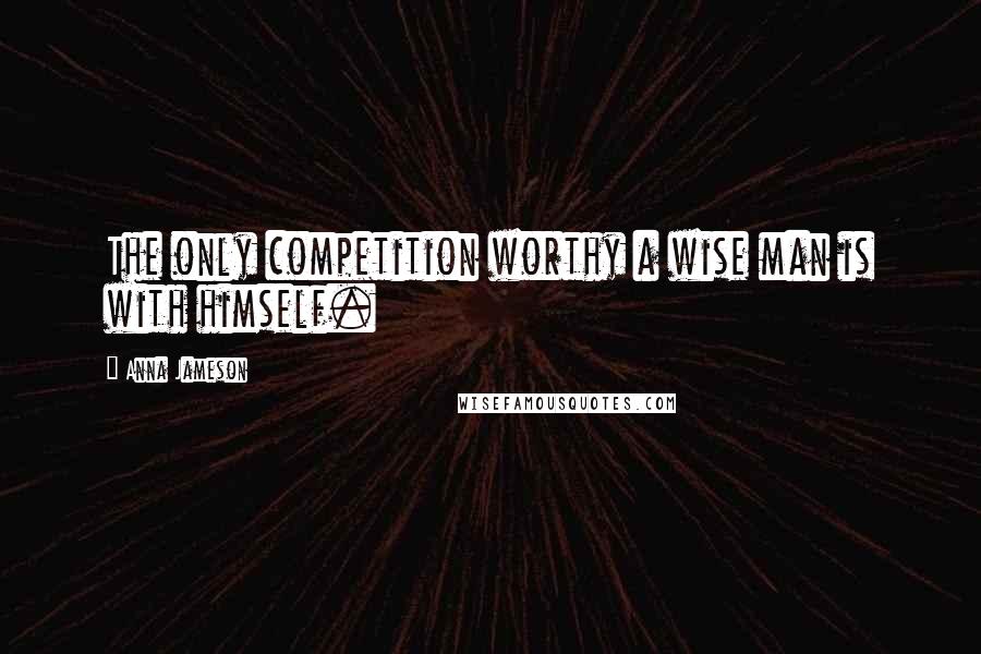 Anna Jameson Quotes: The only competition worthy a wise man is with himself.