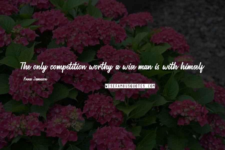 Anna Jameson Quotes: The only competition worthy a wise man is with himself.