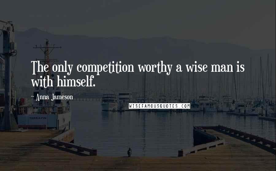 Anna Jameson Quotes: The only competition worthy a wise man is with himself.