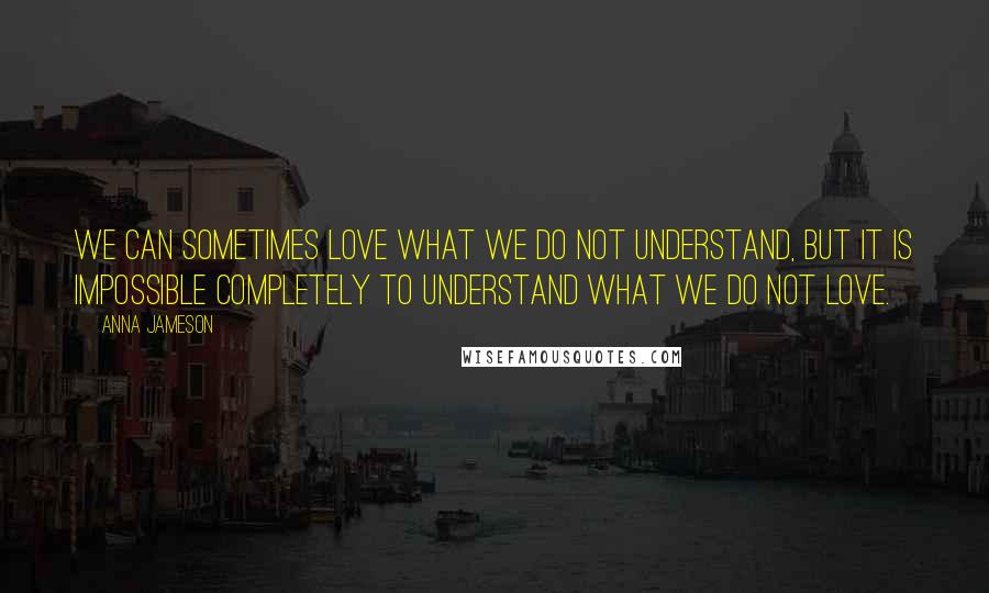 Anna Jameson Quotes: We can sometimes love what we do not understand, but it is impossible completely to understand what we do not love.