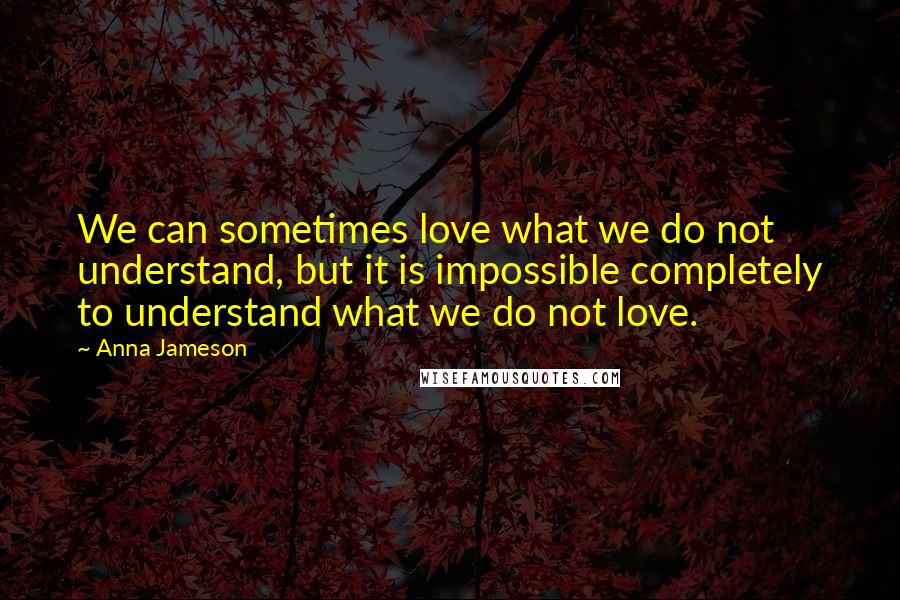 Anna Jameson Quotes: We can sometimes love what we do not understand, but it is impossible completely to understand what we do not love.