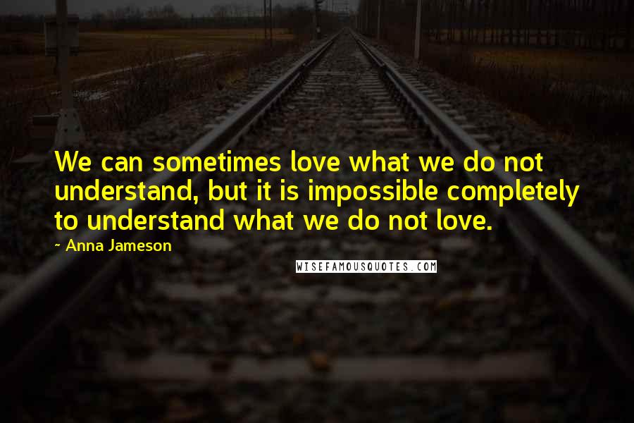 Anna Jameson Quotes: We can sometimes love what we do not understand, but it is impossible completely to understand what we do not love.