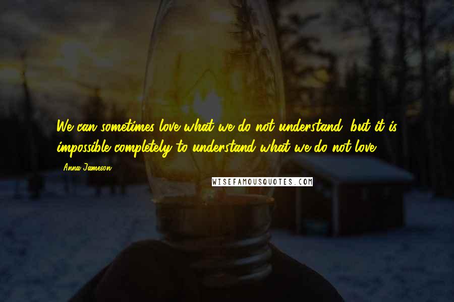 Anna Jameson Quotes: We can sometimes love what we do not understand, but it is impossible completely to understand what we do not love.