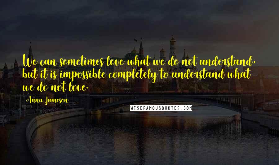 Anna Jameson Quotes: We can sometimes love what we do not understand, but it is impossible completely to understand what we do not love.