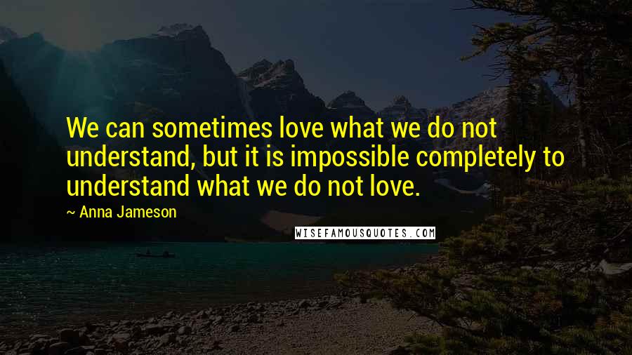 Anna Jameson Quotes: We can sometimes love what we do not understand, but it is impossible completely to understand what we do not love.