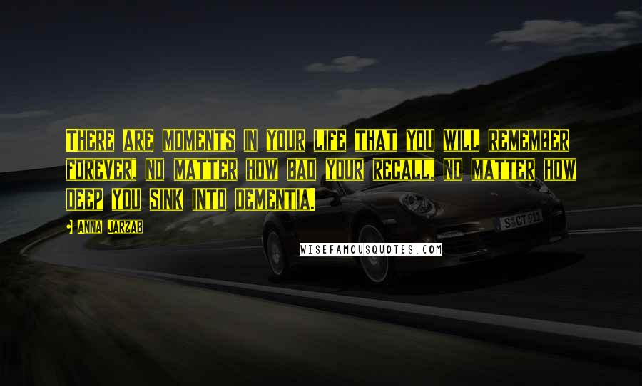 Anna Jarzab Quotes: There are moments in your life that you will remember forever, no matter how bad your recall, no matter how deep you sink into dementia.