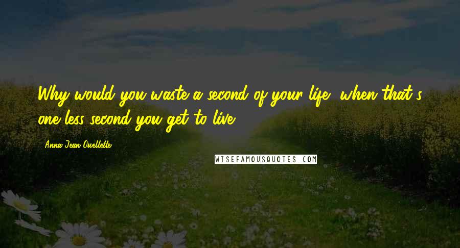 Anna Jean Ouellette Quotes: Why would you waste a second of your life, when that's one less second you get to live?