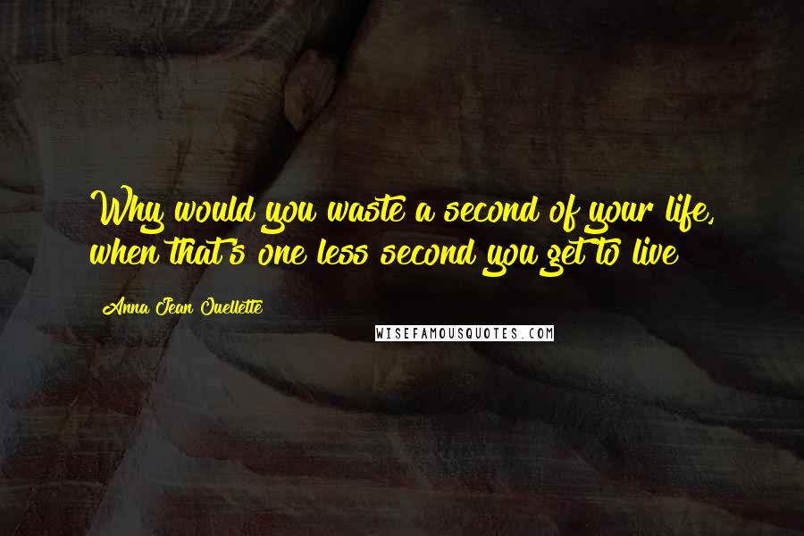 Anna Jean Ouellette Quotes: Why would you waste a second of your life, when that's one less second you get to live?