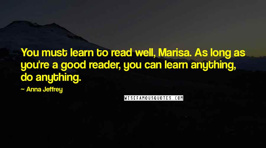 Anna Jeffrey Quotes: You must learn to read well, Marisa. As long as you're a good reader, you can learn anything, do anything.