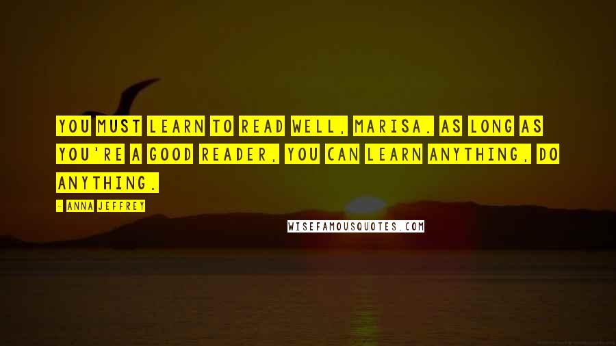 Anna Jeffrey Quotes: You must learn to read well, Marisa. As long as you're a good reader, you can learn anything, do anything.