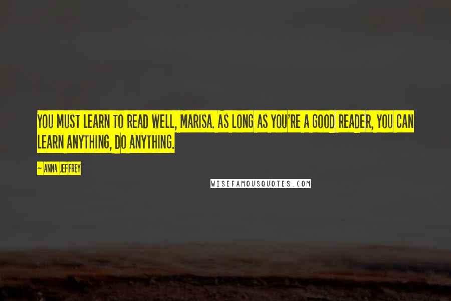 Anna Jeffrey Quotes: You must learn to read well, Marisa. As long as you're a good reader, you can learn anything, do anything.