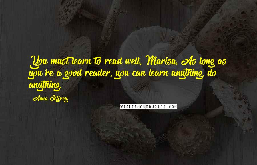 Anna Jeffrey Quotes: You must learn to read well, Marisa. As long as you're a good reader, you can learn anything, do anything.